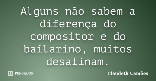 Alguns não sabem a diferença do compositor e do bailarino, muitos desafinam.... Frase de Claudeth Camões.
