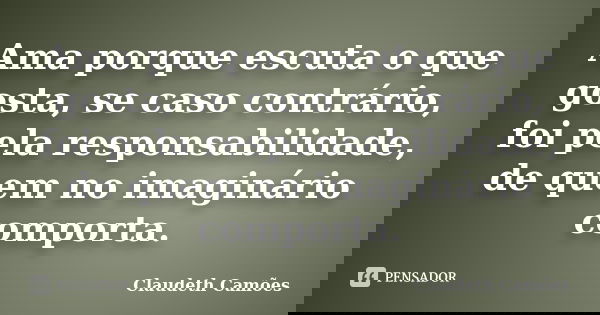 Ama porque escuta o que gosta, se caso contrário, foi pela responsabilidade, de quem no imaginário comporta.... Frase de Claudeth Camões.