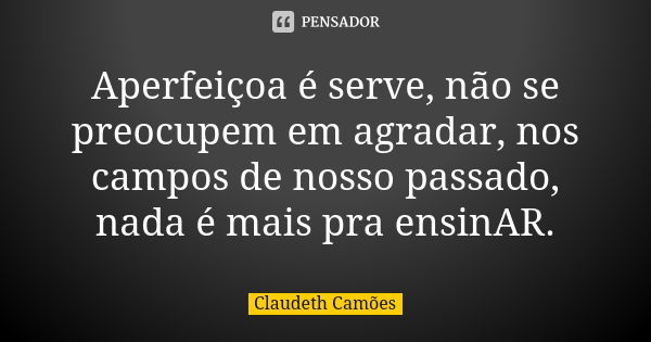 Aperfeiçoa é serve, não se preocupem em agradar, nos campos de nosso passado, nada é mais pra ensinAR.... Frase de Claudeth Camões.