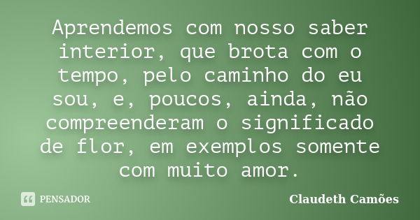 Aprendemos com nosso saber interior, que brota com o tempo, pelo caminho do eu sou, e, poucos, ainda, não compreenderam o significado de flor, em exemplos somen... Frase de Claudeth Camões.