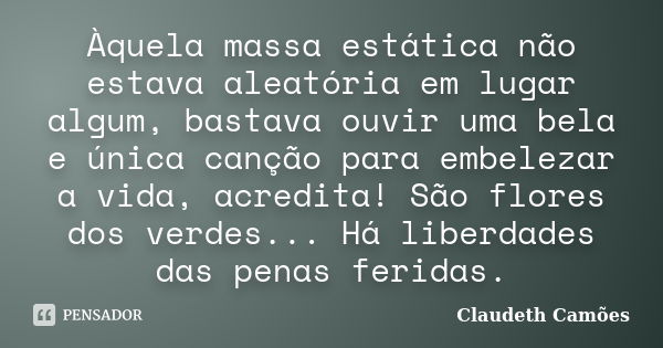 Àquela massa estática não estava aleatória em lugar algum, bastava ouvir uma bela e única canção para embelezar a vida, acredita! São flores dos verdes... Há li... Frase de Claudeth Camões.