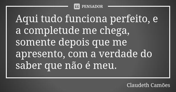 Aqui tudo funciona perfeito, e a completude me chega, somente depois que me apresento, com a verdade do saber que não é meu.... Frase de Claudeth Camões.