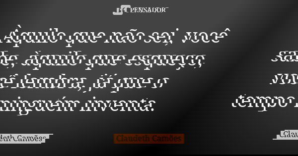 Àquilo que não sei, você sabe, àquilo que esqueço, você lembra, já que o tempo ninguém inventa.... Frase de Claudeth Camões.