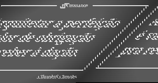 Arquitetar a perfeição é valor de obrigação pra receber à dação.... Frase de Claudeth Camões.