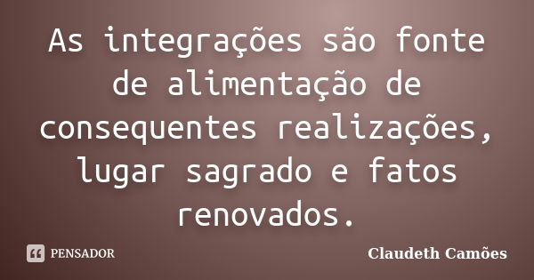 As integrações são fonte de alimentação de consequentes realizações, lugar sagrado e fatos renovados.... Frase de Claudeth Camões.