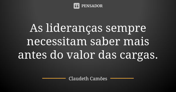 As lideranças sempre necessitam saber mais antes do valor das cargas.... Frase de Claudeth Camões.