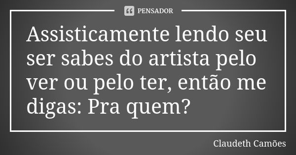 Assisticamente lendo seu ser sabes do artista pelo ver ou pelo ter, então me digas: Pra quem?... Frase de Claudeth Camões.