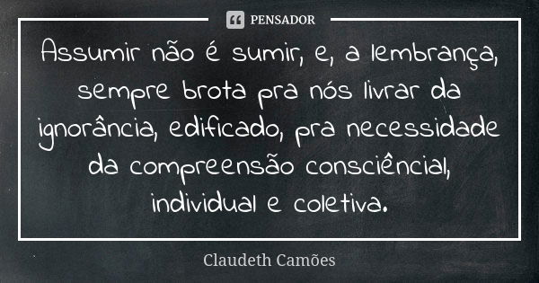 Assumir não é sumir, e, a lembrança, sempre brota pra nós livrar da ignorância, edificado, pra necessidade da compreensão consciêncial, individual e coletiva.... Frase de Claudeth Camões.