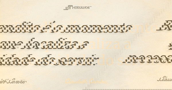 Bendito é o momento que localiza a necessidade do servir.... Frase de Claudeth Camões.