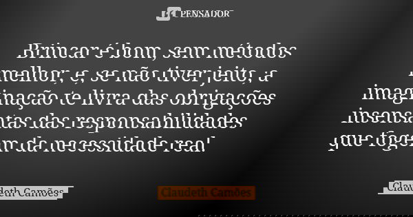 Brincar é bom, sem métodos melhor, e, se não tiver jeito, a imaginação te livra das obrigações insensatas das responsabilidades que fogem da necessidade real.... Frase de Claudeth Camões.