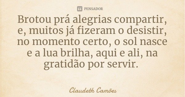 Brotou prá alegrias compartir, e, muitos já fizeram o desistir, no momento certo, o sol nasce e a lua brilha, aqui e ali, na gratidão por servir.... Frase de Claudeth Camões.