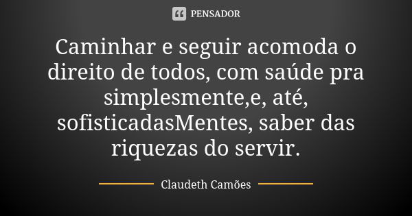 Caminhar e seguir acomoda o direito de todos, com saúde pra simplesmente,e, até, sofisticadasMentes, saber das riquezas do servir.... Frase de Claudeth Camões.