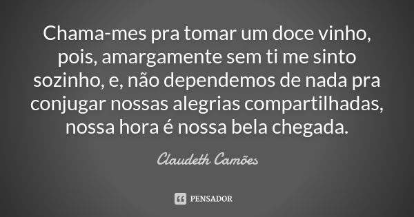 Chama-mes pra tomar um doce vinho, pois, amargamente sem ti me sinto sozinho, e, não dependemos de nada pra conjugar nossas alegrias compartilhadas, nossa hora ... Frase de Claudeth Camões.