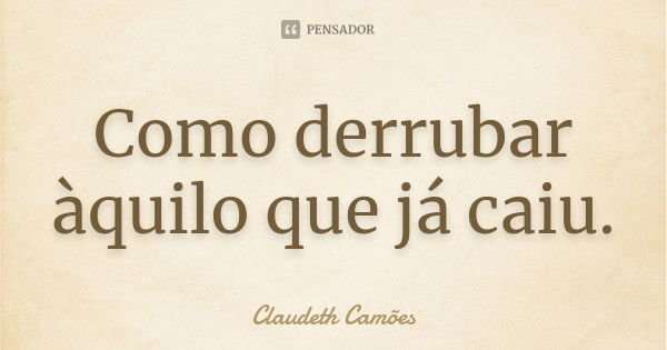 Como derrubar àquilo que já caiu.... Frase de Claudeth Camões.