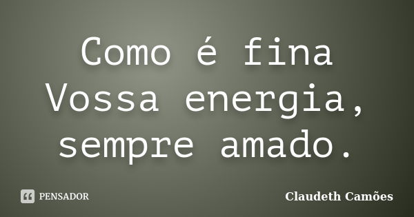 Como é fina Vossa energia, sempre amado.... Frase de Claudeth Camões.