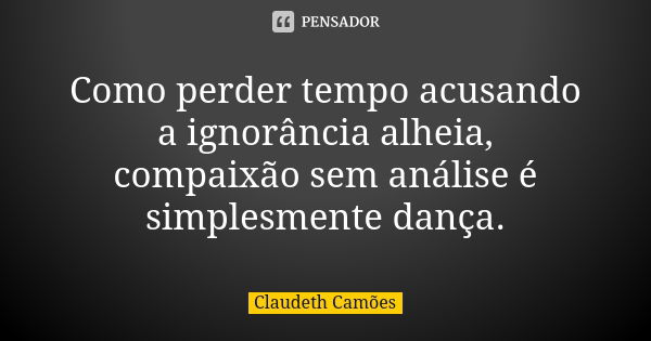 Como perder tempo acusando a ignorância alheia, compaixão sem análise é simplesmente dança.... Frase de Claudeth Camões.