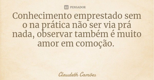 Conhecimento emprestado sem o na prática não ser via prá nada, observar também é muito amor em comoção.... Frase de Claudeth Camões.