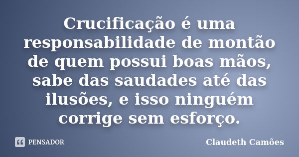 Crucificação é uma responsabilidade de montão de quem possui boas mãos, sabe das saudades até das ilusões, e isso ninguém corrige sem esforço.... Frase de Claudeth Camões.