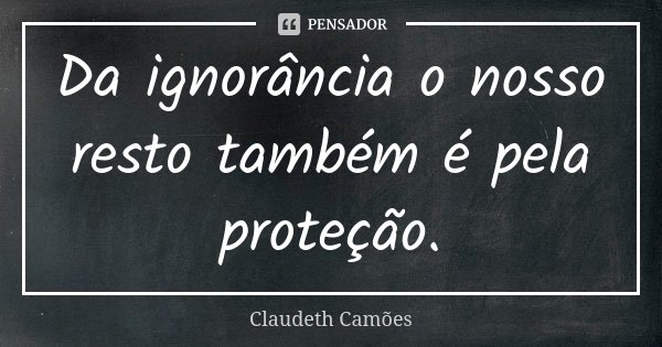 Da ignorância o nosso resto também é pela proteção.... Frase de Claudeth Camões.