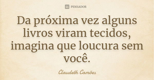 Da próxima vez alguns livros viram tecidos, imagina que loucura sem você.... Frase de Claudeth Camões.