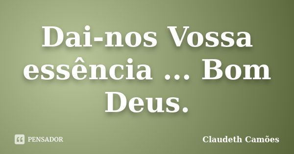 Dai-nos Vossa essência ... Bom Deus.... Frase de Claudeth Camões.