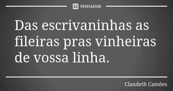 Das escrivaninhas as fileiras pras vinheiras de vossa linha.... Frase de Claudeth Camões.