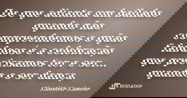 De que adianta um bailado quando não compreendemos o quão fabuloso é a celebração que precisamos ter e ser... quando o ser dança.... Frase de Claudeth Camões.