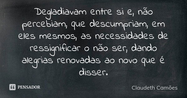 Degladiavam entre si e, não percebiam, que descumpriam, em eles mesmos, as necessidades de ressignificar o não ser, dando alegrias renovadas ao novo que é disse... Frase de Claudeth Camões.