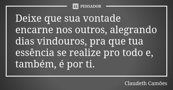 Deixe que sua vontade encarne nos outros, alegrando dias vindouros, pra que tua essência se realize pro todo e, também, é por ti.... Frase de Claudeth Camões.