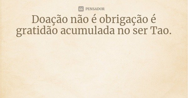 Doação não é obrigação é gratidão acumulada no ser Tao.... Frase de Claudeth Camões.