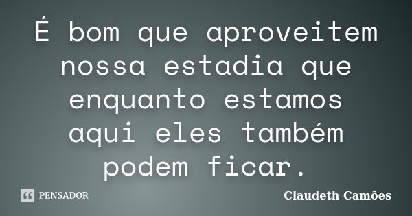 É bom que aproveitem nossa estadia que enquanto estamos aqui eles também podem ficar.... Frase de Claudeth Camões.