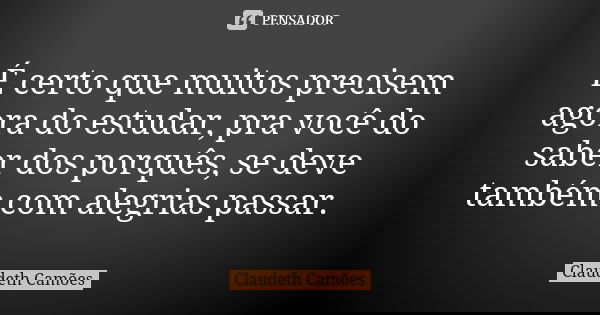 É certo que muitos precisem agora do estudar, pra você do saber dos porquês, se deve também com alegrias passar.... Frase de Claudeth Camões.