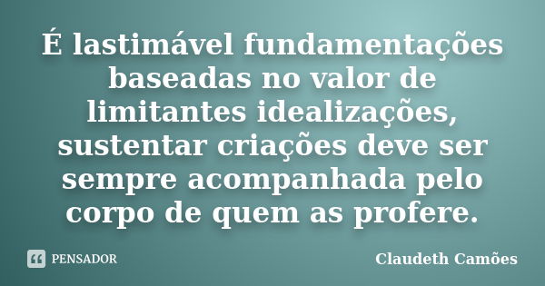 É lastimável fundamentações baseadas no valor de limitantes idealizações, sustentar criações deve ser sempre acompanhada pelo corpo de quem as profere.... Frase de Claudeth Camões.