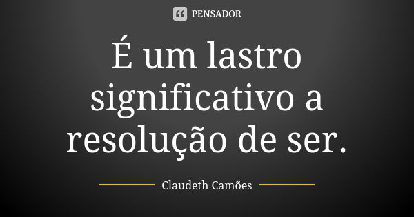 É um lastro significativo a resolução de ser.... Frase de Claudeth Camões.