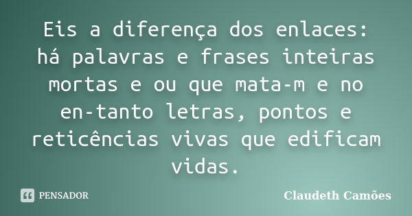 Eis a diferença dos enlaces: há palavras e frases inteiras mortas e ou que mata-m e no en-tanto letras, pontos e reticências vivas que edificam vidas.... Frase de Claudeth Camões.