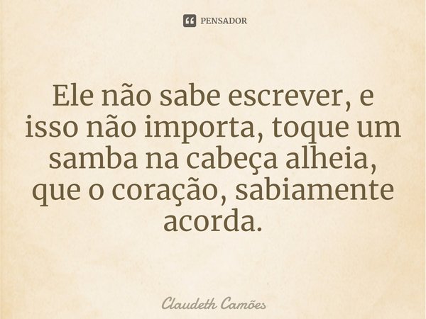 ⁠Ele não sabe escrever, e isso não importa, toque um samba na cabeça alheia, que o coração, sabiamente acorda.... Frase de Claudeth Camões.