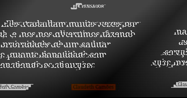 Eles trabalham muitas vezes por nada, e, nos nos divertimos fazendo as prioridades de um salutar serviço, quanta banalidade sem viço, preenchendo os chouriços.... Frase de Claudeth Camões.