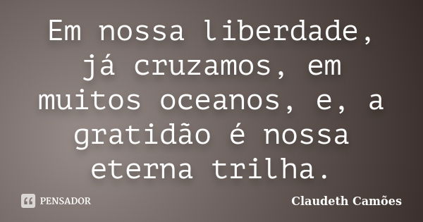 Em nossa liberdade, já cruzamos, em muitos oceanos, e, a gratidão é nossa eterna trilha.... Frase de Claudeth Camões.