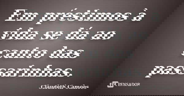 Em préstimos à vida se dá ao canto das passarinhas.... Frase de Claudeth Camões.