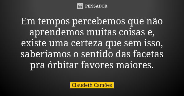 Em tempos percebemos que não aprendemos muitas coisas e, existe uma certeza que sem isso, saberíamos o sentido das facetas pra órbitar favores maiores.... Frase de Claudeth Camões.