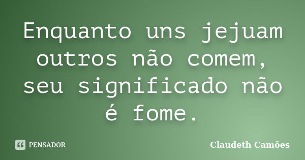 Enquanto uns jejuam outros não comem, seu significado não é fome.... Frase de Claudeth Camões.