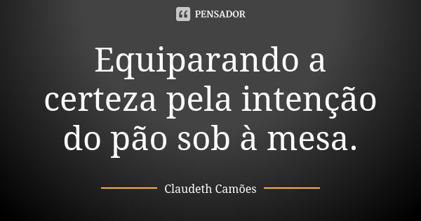 Equiparando a certeza pela intenção do pão sob à mesa.... Frase de Claudeth Camões.