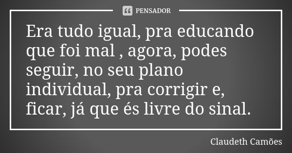 Era tudo igual, pra educando que foi mal , agora, podes seguir, no seu plano individual, pra corrigir e, ficar, já que és livre do sinal.... Frase de Claudeth Camões.