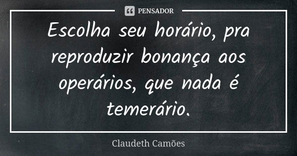 Escolha seu horário, pra reproduzir bonança aos operários, que nada é temerário.... Frase de Claudeth Camões.