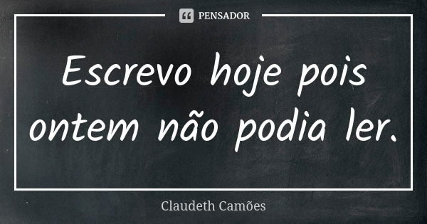 Escrevo hoje pois ontem não podia ler.... Frase de Claudeth Camões.