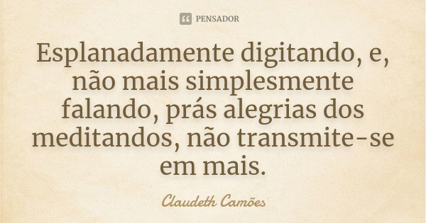 Esplanadamente digitando, e, não mais simplesmente falando, prás alegrias dos meditandos, não transmite-se em mais.... Frase de Claudeth Camões.