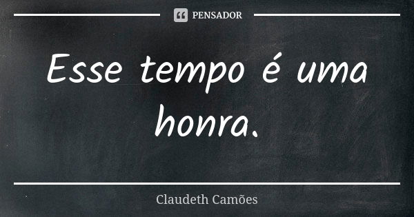 Esse tempo é uma honra.... Frase de Claudeth Camões.