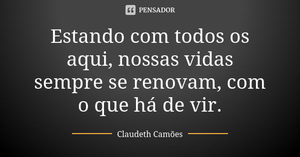 Estando com todos os aqui, nossas vidas sempre se renovam, com o que há de vir.... Frase de Claudeth Camões.