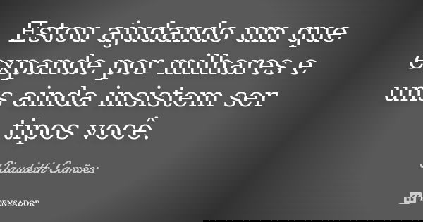 Estou ajudando um que expande por milhares e uns ainda insistem ser tipos você.... Frase de Claudeth Camões.