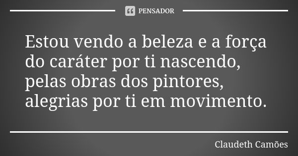 Estou vendo a beleza e a força do caráter por ti nascendo, pelas obras dos pintores, alegrias por ti em movimento.... Frase de Claudeth Camões.